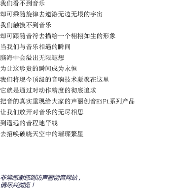 我們看不到音樂(lè)的樣貌，卻可以隨著旋律的流淌去想象無(wú)邊無(wú)垠的宇宙；我們感受不到音樂(lè)的形態(tài)，卻可以跟著音符的跳動(dòng)去為他勾勒出一個(gè)栩栩如生的形象。當(dāng)我們與音樂(lè)親密接觸的那一瞬間，想象的閘門也被緩緩拉開；耳邊聆聽著美妙的音樂(lè)，另一個(gè)自己則流連于虛幻卻美麗的幻想森林。為了讓這短暫卻珍貴的瞬間成為永恒，聲麗創(chuàng)音將現(xiàn)今頂級(jí)的音響技術(shù)凝聚在一臺(tái)小小的機(jī)器上。將對(duì)產(chǎn)品精確度的不斷追求貫徹始終，把音樂(lè)最真實(shí)的一面重新呈現(xiàn)在大家面前，這就是聲麗創(chuàng)音的HIFI系列產(chǎn)品。讓我們盡情釋放對(duì)音樂(lè)無(wú)窮的想象，在遙遠(yuǎn)的地平線上，與夜空中的璀璨繁星共舞吧！非常感謝您來(lái)到聲麗創(chuàng)音官方網(wǎng)站。請(qǐng)放松身心，盡情享受吧。