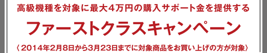 ファーストクラスキャンペーン - 高級機種を?qū)澫螭俗畲?萬円の購入サポート金を提供する 〈2014年2月8日から3月23日までに対象商品をお買い上げの方が対象〉 