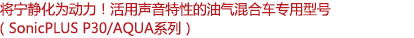 將寧靜化為動力！活用聲音特性的油氣混合車專用型號（SonicPLUS P30/AQUA系列）