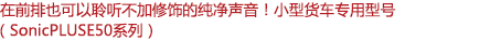 在前排也可以聆聽不加修飾的純凈聲音！小型客車專用型號（SonicPLUS E50系列）